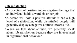 Job satisfaction
•A collection of positive and/or negative feelings that
an individual holds toward his or her job.
•A person will hold a positive attitude if had a high
level of satisfaction, while dissatisfied people will
generally display a negative attitude towards life.
•When we talk about attitude, we generally speak
about job satisfaction because they are inter-related
in organizational behaviour.
 