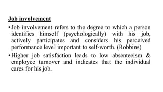 Job involvement
•Job involvement refers to the degree to which a person
identifies himself (psychologically) with his job,
actively participates and considers his perceived
performance level important to self-worth. (Robbins)
•Higher job satisfaction leads to low absenteeism &
employee turnover and indicates that the individual
cares for his job.
 