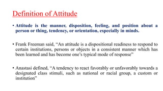 Definition of Attitude
• Attitude is the manner, disposition, feeling, and position about a
person or thing, tendency, or orientation, especially in minds.
• Frank Freeman said, “An attitude is a dispositional readiness to respond to
certain institutions, persons or objects in a consistent manner which has
been learned and has become one’s typical mode of response”
• Anastasi defined, “A tendency to react favorably or unfavorably towards a
designated class stimuli, such as national or racial group, a custom or
institution”
 