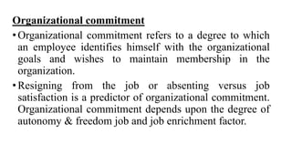 Organizational commitment
•Organizational commitment refers to a degree to which
an employee identifies himself with the organizational
goals and wishes to maintain membership in the
organization.
•Resigning from the job or absenting versus job
satisfaction is a predictor of organizational commitment.
Organizational commitment depends upon the degree of
autonomy & freedom job and job enrichment factor.
 