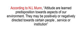 According to N.L Munn, “Attitude are learned
predisposition towards aspects of our
environment. They may be positively or negatively
directed towards certain people , service or
institution”
 