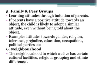 5. Family & Peer Groups
• Learning attitudes through imitation of parents.
• If parents have a positive attitude towards an
object, the child is likely to adopt a similar
attitude, even without being told about the
object.
• Example: attitudes towards gender, religion,
tolerance, prejudice, education, occupations,
political parties etc.
6. Neighbourhood
• The neighbourhood in which we live has certain
cultural facilities, religious grouping and ethnic
differences.
 