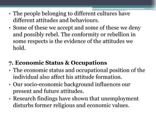 • The people belonging to different cultures have
different attitudes and behaviours.
• Some of these we accept and some of these we deny
and possibly rebel. The conformity or rebellion in
some respects is the evidence of the attitudes we
hold.
7. Economic Status & Occupations
• The economic status and occupational position of the
individual also affect his attitude formation.
• Our socio-economic background influences our
present and future attitudes.
• Research findings have shown that unemployment
disturbs former religious and economic values.
 