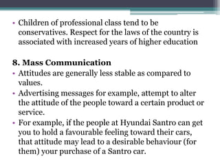 • Children of professional class tend to be
conservatives. Respect for the laws of the country is
associated with increased years of higher education
8. Mass Communication
• Attitudes are generally less stable as compared to
values.
• Advertising messages for example, attempt to alter
the attitude of the people toward a certain product or
service.
• For example, if the people at Hyundai Santro can get
you to hold a favourable feeling toward their cars,
that attitude may lead to a desirable behaviour (for
them) your purchase of a Santro car.
 