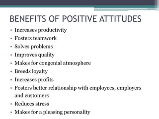 BENEFITS OF POSITIVE ATTITUDES
• Increases productivity
• Fosters teamwork
• Solves problems
• Improves quality
• Makes for congenial atmosphere
• Breeds loyalty
• Increases profits
• Fosters better relationship with employees, employers
and customers
• Reduces stress
• Makes for a pleasing personality
 
