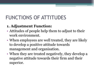 FUNCTIONS OF ATTITUDES
1. Adjustment Function:
• Attitudes of people help them to adjust to their
work environment.
• When employees are well treated, they are likely
to develop a positive attitude towards
management and organisation.
• When they are treated negatively, they develop a
negative attitude towards their firm and their
superior.
 
