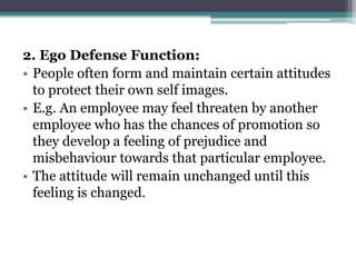 2. Ego Defense Function:
• People often form and maintain certain attitudes
to protect their own self images.
• E.g. An employee may feel threaten by another
employee who has the chances of promotion so
they develop a feeling of prejudice and
misbehaviour towards that particular employee.
• The attitude will remain unchanged until this
feeling is changed.
 