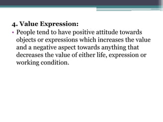 4. Value Expression:
• People tend to have positive attitude towards
objects or expressions which increases the value
and a negative aspect towards anything that
decreases the value of either life, expression or
working condition.
 