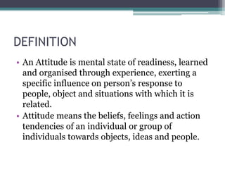 DEFINITION
• An Attitude is mental state of readiness, learned
and organised through experience, exerting a
specific influence on person’s response to
people, object and situations with which it is
related.
• Attitude means the beliefs, feelings and action
tendencies of an individual or group of
individuals towards objects, ideas and people.
 