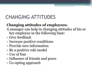 CHANGING ATTITUDES
Changing attitudes of employees:
A manager can help in changing attitudes of his or
her employee in the following base:
• Give feedback
• Increase positive conditions
• Provide new information
• Be a positive role model
• Use of fear
• Influence of friends and peers
• Co-opting approach
 