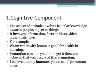 1.Cognitive Component
• The aspect of attitude involves belief or knowledge
towards people, object or things.
• It involves information, facts or ideas which
individuals have.
• For example-
• Warm water with lemon is good for health in
morning.
• Promotion was due you didn’t get it then you
believed that you deserved this promotion.
• I believe that my immune system can fight corona
virus.
 