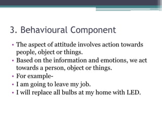 3. Behavioural Component
• The aspect of attitude involves action towards
people, object or things.
• Based on the information and emotions, we act
towards a person, object or things.
• For example-
• I am going to leave my job.
• I will replace all bulbs at my home with LED.
 