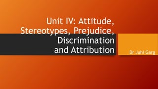 Unit IV: Attitude,
Stereotypes, Prejudice,
Discrimination
and Attribution Dr Juhi Garg
 