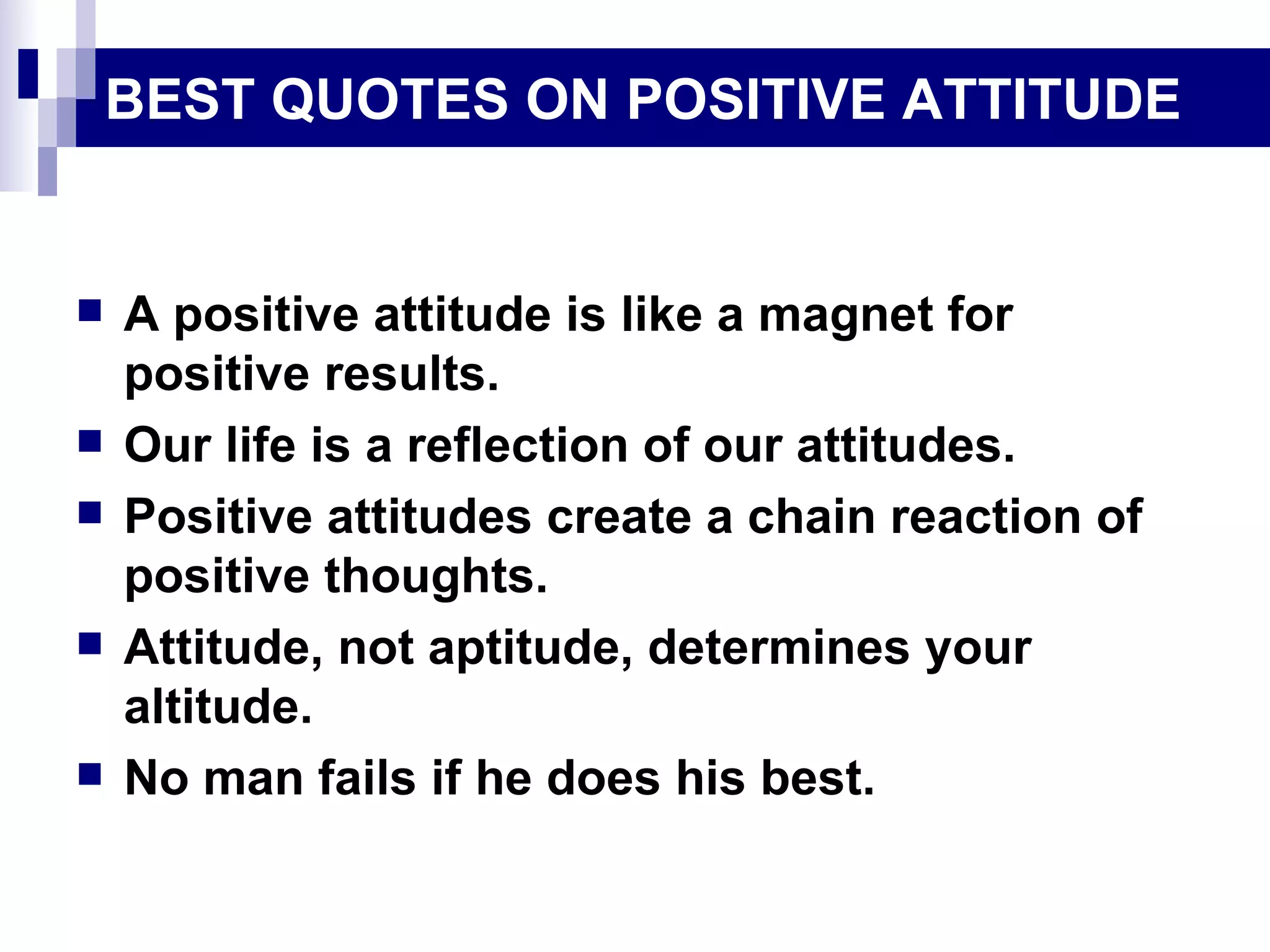 BEST QUOTES ON POSITIVE ATTITUDE A positive attitude is like a magnet for positive results. Our life is a reflection of our attitudes. Positive attitudes create a chain reaction of positive thoughts. Attitude, not aptitude, determines your altitude. No man fails if he does his best. 