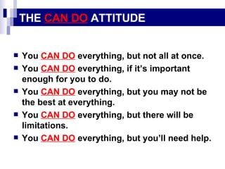 THE  CAN DO  ATTITUDE You  CAN DO  everything, but not all at once. You  CAN DO  everything, if it’s important enough for you to do. You  CAN DO  everything, but you may not be the best at everything. You  CAN DO  everything, but there will be limitations. You  CAN DO  everything, but you’ll need help. 