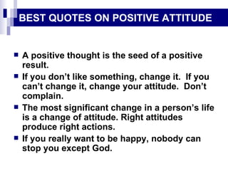 BEST QUOTES ON POSITIVE ATTITUDE A positive thought is the seed of a positive result. If you don’t like something, change it.  If you can’t change it, change your attitude.  Don’t complain. The most significant change in a person’s life is a change of attitude. Right attitudes produce right actions. If you really want to be happy, nobody can stop you except God. 