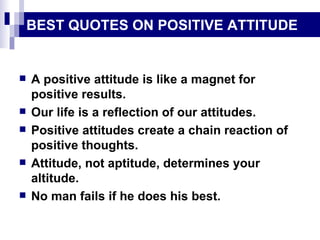 BEST QUOTES ON POSITIVE ATTITUDE A positive attitude is like a magnet for positive results. Our life is a reflection of our attitudes. Positive attitudes create a chain reaction of positive thoughts. Attitude, not aptitude, determines your altitude. No man fails if he does his best. 