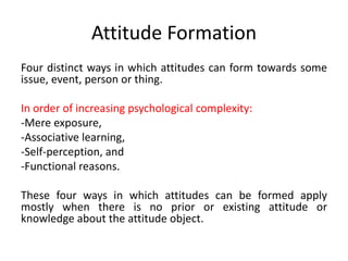Attitude Formation
Four distinct ways in which attitudes can form towards some
issue, event, person or thing.
In order of increasing psychological complexity:
-Mere exposure,
-Associative learning,
-Self-perception, and
-Functional reasons.
These four ways in which attitudes can be formed apply
mostly when there is no prior or existing attitude or
knowledge about the attitude object.
 