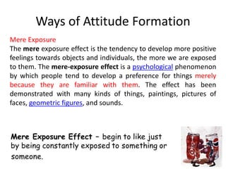 Ways of Attitude Formation
Mere Exposure
The mere exposure effect is the tendency to develop more positive
feelings towards objects and individuals, the more we are exposed
to them. The mere-exposure effect is a psychological phenomenon
by which people tend to develop a preference for things merely
because they are familiar with them. The effect has been
demonstrated with many kinds of things, paintings, pictures of
faces, geometric figures, and sounds.
 