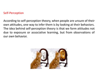 Self-Perception
According to self-perception theory, when people are unsure of their
own attitudes, one way to infer them is by looking at their behaviors.
The idea behind self-perception theory is that we form attitudes not
due to exposure or associative learning, but from observations of
our own behavior.
 
