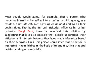 Most people would agree, for example, that a person who
perceives himself or herself as interested in road biking may, as a
result of that interest, buy bicycling equipment and go on long
cycling rides. That is, the person’s attitudes influence his or her
behavior. Daryl Bem, however, reversed this relation by
suggesting that it is also possible that people understand their
attitudes and interests because they have made inferences based
on their behavior. Thus, this person could infer that he or she is
interested in road biking on the basis of frequent cycling trips and
lavish spending on a nice bike.
 