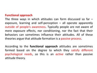 Functional approach
The three ways in which attitudes can form discussed so far –
exposure, learning and self-perception – all operate apparently
outside of people’s awareness. Typically people are not aware of
mere exposure effects, nor conditioning, nor the fact that their
behaviors can sometimes influence their attitudes. All of these
theories argue that attitude formation is a passive process.
According to the functional approach attitudes are sometimes
formed based on the degree to which they satisfy different
psychological needs, so this is an active rather than passive
attitude theory.
 