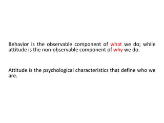 Behavior is the observable component of what we do; while
attitude is the non-observable component of why we do.
Attitude is the psychological characteristics that define who we
are.
 