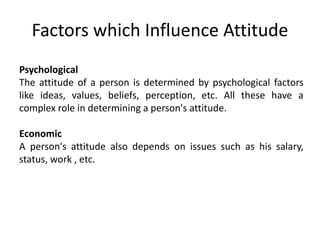 Psychological
The attitude of a person is determined by psychological factors
like ideas, values, beliefs, perception, etc. All these have a
complex role in determining a person's attitude.
Economic
A person's attitude also depends on issues such as his salary,
status, work , etc.
Factors which Influence Attitude
 
