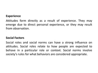 Experience
Attitudes form directly as a result of experience. They may
emerge due to direct personal experience, or they may result
from observation.
Social Factors
Social roles and social norms can have a strong influence on
attitudes. Social roles relate to how people are expected to
behave in a particular role or context. Social norms involve
society's rules for what behaviors are considered appropriate.
 