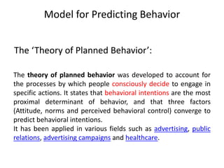 Model for Predicting Behavior
The theory of planned behavior was developed to account for
the processes by which people consciously decide to engage in
specific actions. It states that behavioral intentions are the most
proximal determinant of behavior, and that three factors
(Attitude, norms and perceived behavioral control) converge to
predict behavioral intentions.
It has been applied in various fields such as advertising, public
relations, advertising campaigns and healthcare.
The ‘Theory of Planned Behavior’:
 