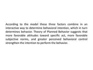 According to the model these three factors combine in an
interactive way to determine behavioral intention, which in turn
determines behavior. Theory of Planned Behavior suggests that
more favorable attitudes toward specific act, more favorable
subjective norms, and greater perceived behavioral control
strengthen the intention to perform the behavior.
 