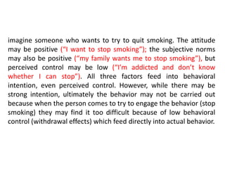 imagine someone who wants to try to quit smoking. The attitude
may be positive (“I want to stop smoking”); the subjective norms
may also be positive (“my family wants me to stop smoking”), but
perceived control may be low (“I’m addicted and don’t know
whether I can stop”). All three factors feed into behavioral
intention, even perceived control. However, while there may be
strong intention, ultimately the behavior may not be carried out
because when the person comes to try to engage the behavior (stop
smoking) they may find it too difficult because of low behavioral
control (withdrawal effects) which feed directly into actual behavior.
 