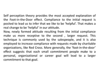 Self perception theory provides the most accepted explanation of
the Foot-in-the-Door effect. Compliance to the initial request is
posited to lead us to infer that we like to be ‘helpful’. That makes a
real change to be ‘helpful’ in our attitude.
Now, newly formed attitude resulting from the initial compliance
make us more receptive to the second , larger request. This
technique is commonly used by the salespeople, and it is also
employed to increase compliance with requests made by charitable
organizations, like Red Cross. More generally, the ‘foot-in-the-door’
effect suggests that each small commitment people make to a
personal, organizational or career goal will lead to a larger
commitment to that goal.
 