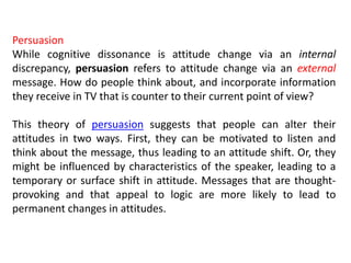 Persuasion
While cognitive dissonance is attitude change via an internal
discrepancy, persuasion refers to attitude change via an external
message. How do people think about, and incorporate information
they receive in TV that is counter to their current point of view?
This theory of persuasion suggests that people can alter their
attitudes in two ways. First, they can be motivated to listen and
think about the message, thus leading to an attitude shift. Or, they
might be influenced by characteristics of the speaker, leading to a
temporary or surface shift in attitude. Messages that are thought-
provoking and that appeal to logic are more likely to lead to
permanent changes in attitudes.
 
