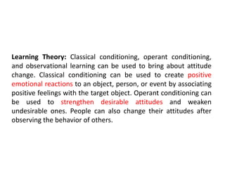 Learning Theory: Classical conditioning, operant conditioning,
and observational learning can be used to bring about attitude
change. Classical conditioning can be used to create positive
emotional reactions to an object, person, or event by associating
positive feelings with the target object. Operant conditioning can
be used to strengthen desirable attitudes and weaken
undesirable ones. People can also change their attitudes after
observing the behavior of others.
 