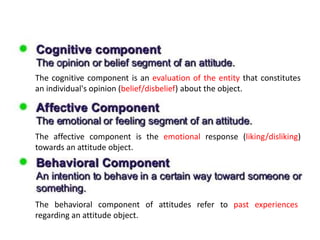 The cognitive component is an evaluation of the entity that constitutes
an individual's opinion (belief/disbelief) about the object.
The affective component is the emotional response (liking/disliking)
towards an attitude object.
The behavioral component of attitudes refer to past experiences
regarding an attitude object.
 