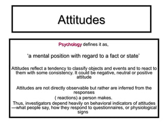 Attitudes P sychology   defines it as,  ‘ a mental position with regard to a fact or state’  Attitudes reflect a tendency to classify objects and events and to react to them with some consistency. It could be negative, neutral or positive attitude Attitudes are not directly observable but rather are inferred from the responses ( reactions) a person makes.  Thus, investigators depend heavily on behavioral indicators of attitudes—what people say, how they respond to questionnaires, or physiological signs  
