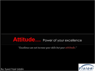 Attitude…                     Power of your excellence

               “Excellence can not increase your skills but your attitude.”




By; Syed Yasir Uddin
 