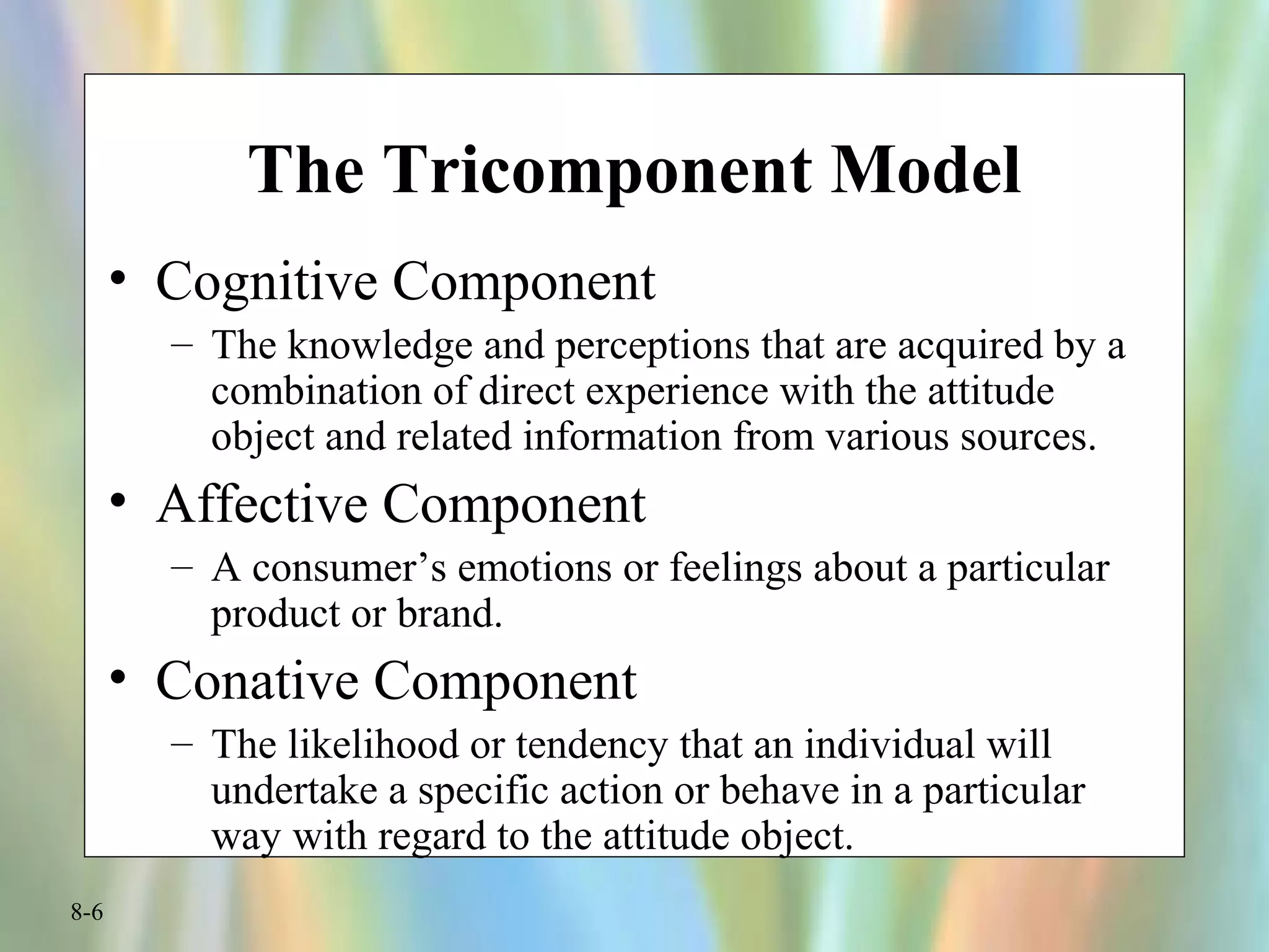 8-6
The Tricomponent Model
• Cognitive Component
– The knowledge and perceptions that are acquired by a
combination of direct experience with the attitude
object and related information from various sources.
• Affective Component
– A consumer’s emotions or feelings about a particular
product or brand.
• Conative Component
– The likelihood or tendency that an individual will
undertake a specific action or behave in a particular
way with regard to the attitude object.
 