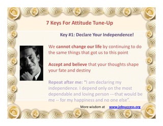 7 Keys For Attitude Tune-Up

     Key #1: Declare Your Independence!

We cannot change our life by continuing to do
the same things that got us to this point

Accept and believe that your thoughts shape
your fate and destiny

Repeat after me: “I am declaring my
independence. I depend only on the most
dependable and loving person ---that would be
me -- for my happiness and no one else”.
               More wisdom at   www.jobsuccess.org
 