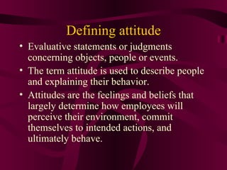 Defining attitude
• Evaluative statements or judgments
  concerning objects, people or events.
• The term attitude is used to describe people
  and explaining their behavior.
• Attitudes are the feelings and beliefs that
  largely determine how employees will
  perceive their environment, commit
  themselves to intended actions, and
  ultimately behave.
 