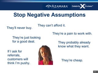 Stop Negative Assumptions
                      They can’t afford it.
They’ll never buy.
                                 They’re a pain to work with.
    They’re just looking
    for a good deal.                 They probably already
                                     know what they want.
If I ask for
referrals,
customers will                         They’re cheap.
think I’m pushy.

                                                                10
 