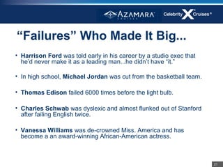 “Failures” Who Made It Big...
• Harrison Ford was told early in his career by a studio exec that
  he’d never make it as a leading man...he didn’t have “it.”

• In high school, Michael Jordan was cut from the basketball team.

• Thomas Edison failed 6000 times before the light bulb.

• Charles Schwab was dyslexic and almost flunked out of Stanford
  after failing English twice.

• Vanessa Williams was de-crowned Miss. America and has
  become a an award-winning African-American actress.



                                                                     21
 