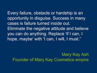 Every failure, obstacle or hardship is an
opportunity in disguise. Success in many
cases is failure turned inside out.
Eliminate the negative attitude and believe
you can do anything. Replace 'if I can, I
hope, maybe' with 'I can, I will, I must.”


                         Mary Kay Ash
  Founder of Mary Kay Cosmetics empire
 