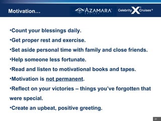 Motivation…


•Count your blessings daily.
•Get proper rest and exercise.
•Set aside personal time with family and close friends.
•Help someone less fortunate.
•Read and listen to motivational books and tapes.
•Motivation is not permanent.
•Reflect on your victories – things you’ve forgotten that
were special.
•Create an upbeat, positive greeting.
                                                            31
 