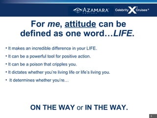 For me, attitude can be
        defined as one word…LIFE.
• It makes an incredible difference in your LIFE.
• It can be a powerful tool for positive action.
• It can be a poison that cripples you.
• It dictates whether you’re living life or life’s living you.
• It determines whether you’re…




              ON THE WAY or IN THE WAY.
                                                                 5
 