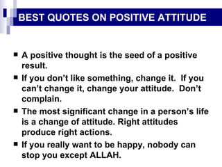 BEST QUOTES ON POSITIVE ATTITUDE A positive thought is the seed of a positive result. If you don’t like something, change it.  If you can’t change it, change your attitude.  Don’t complain. The most significant change in a person’s life is a change of attitude. Right attitudes produce right actions. If you really want to be happy, nobody can stop you except ALLAH. 