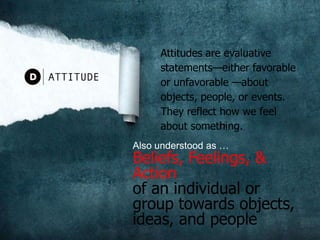Attitudes are evaluative statements—either favorable or unfavorable —about objects, people, or events. They reflect how we feel about something.ATTITUDEAlso understood as … Beliefs, Feelings, & Action of an individual or group towards objects, ideas, and people