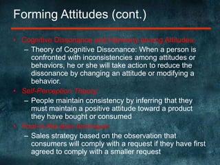 Forming Attitudes (cont.)Cognitive Dissonance and Harmony among Attitudes:Theory of Cognitive Dissonance: When a person is confronted with inconsistencies among attitudes or behaviors, he or she will take action to reduce the dissonance by changing an attitude or modifying a behavior.Self-Perception Theory:People maintain consistency by inferring that they must maintain a positive attitude toward a product they have bought or consumedFoot-in-the-door technique:Sales strategy based on the observation that consumers will comply with a request if they have first agreed to comply with a smaller request