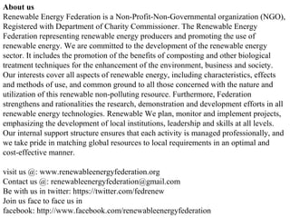 About us
Renewable Energy Federation is a Non-Profit-Non-Governmental organization (NGO),
Registered with Department of Charity Commissioner. The Renewable Energy
Federation representing renewable energy producers and promoting the use of
renewable energy. We are committed to the development of the renewable energy
sector. It includes the promotion of the benefits of composting and other biological
treatment techniques for the enhancement of the environment, business and society.
Our interests cover all aspects of renewable energy, including characteristics, effects
and methods of use, and common ground to all those concerned with the nature and
utilization of this renewable non-polluting resource. Furthermore, Federation
strengthens and rationalities the research, demonstration and development efforts in all
renewable energy technologies. Renewable We plan, monitor and implement projects,
emphasizing the development of local institutions, leadership and skills at all levels.
Our internal support structure ensures that each activity is managed professionally, and
we take pride in matching global resources to local requirements in an optimal and
cost-effective manner.
visit us @: www.renewableenergyfederation.org
Contact us @: renewableenergyfederation@gmail.com
Be with us in twitter: https://twitter.com/fedrenew
Join us face to face us in
facebook: http://www.facebook.com/renewableenergyfederation
 